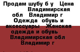 Продам шубу б/у › Цена ­ 7 500 - Владимирская обл., Владимир г. Одежда, обувь и аксессуары » Женская одежда и обувь   . Владимирская обл.,Владимир г.